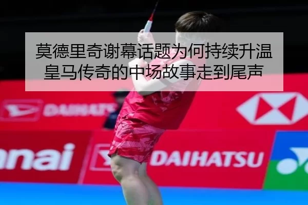 莫德里奇谢幕话题为何持续升温 皇马传奇的中场故事走到尾声